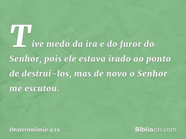 Tive medo da ira e do furor do Senhor, pois ele estava irado ao ponto de destruí-los, mas de novo o Senhor me escutou. -- Deuteronômio 9:19