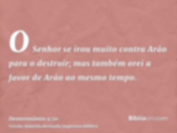 O Senhor se irou muito contra Arão para o destruir; mas também orei a favor de Arão ao mesmo tempo.