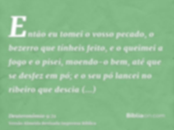 Então eu tomei o vosso pecado, o bezerro que tínheis feito, e o queimei a fogo e o pisei, moendo-o bem, até que se desfez em pó; e o seu pó lancei no ribeiro qu