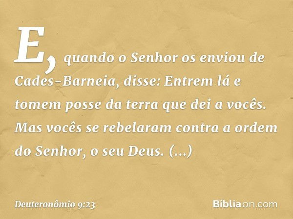 "E, quando o Senhor os enviou de Cades-Barneia, disse: 'Entrem lá e tomem posse da terra que dei a vocês'. Mas vocês se rebelaram contra a ordem do Senhor, o se