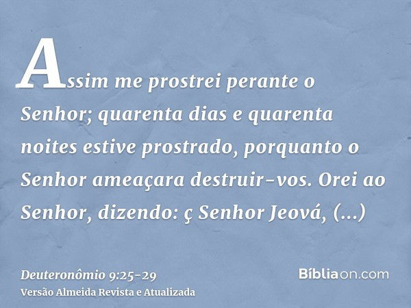 Assim me prostrei perante o Senhor; quarenta dias e quarenta noites estive prostrado, porquanto o Senhor ameaçara destruir-vos.Orei ao Senhor, dizendo: ç Senhor