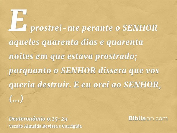 E prostrei-me perante o SENHOR aqueles quarenta dias e quarenta noites em que estava prostrado; porquanto o SENHOR dissera que vos queria destruir.E eu orei ao 