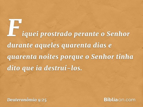 "Fiquei prostrado perante o Senhor durante aqueles quarenta dias e quarenta noites porque o Senhor tinha dito que ia destruí-los. -- Deuteronômio 9:25