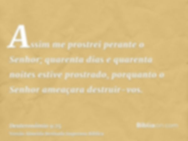 Assim me prostrei perante o Senhor; quarenta dias e quarenta noites estive prostrado, porquanto o Senhor ameaçara destruir-vos.