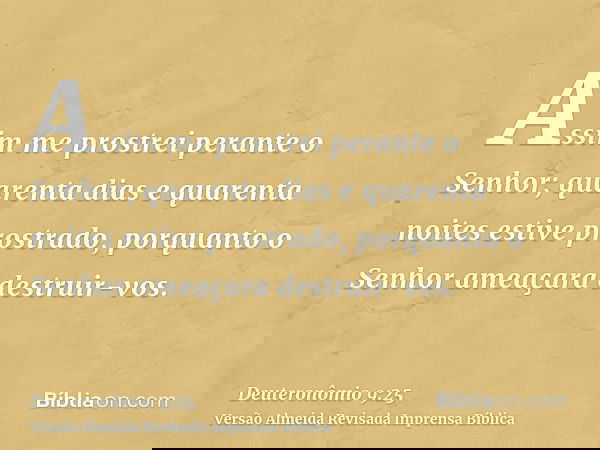 Assim me prostrei perante o Senhor; quarenta dias e quarenta noites estive prostrado, porquanto o Senhor ameaçara destruir-vos.