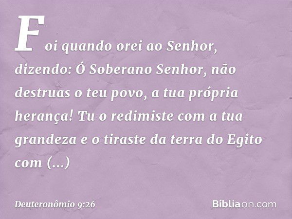 Foi quando orei ao Senhor, dizendo: Ó Soberano Senhor, não destruas o teu povo, a tua própria herança! Tu o redimiste com a tua grandeza e o tiraste da terra do