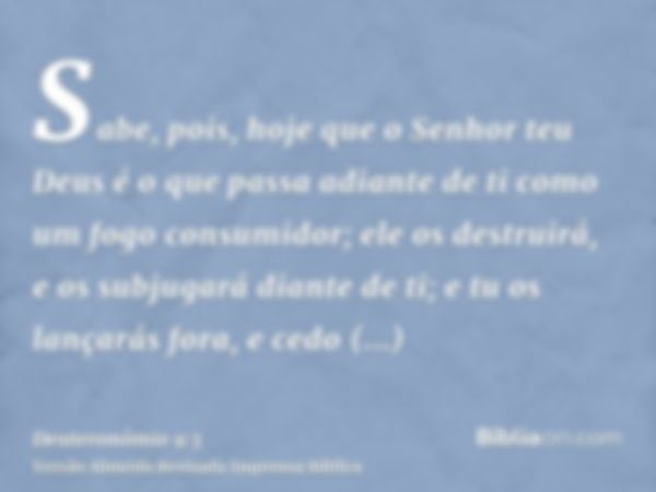 Sabe, pois, hoje que o Senhor teu Deus é o que passa adiante de ti como um fogo consumidor; ele os destruirá, e os subjugará diante de ti; e tu os lançarás fora