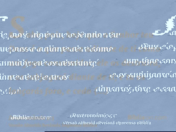 Sabe, pois, hoje que o Senhor teu Deus é o que passa adiante de ti como um fogo consumidor; ele os destruirá, e os subjugará diante de ti; e tu os lançarás fora