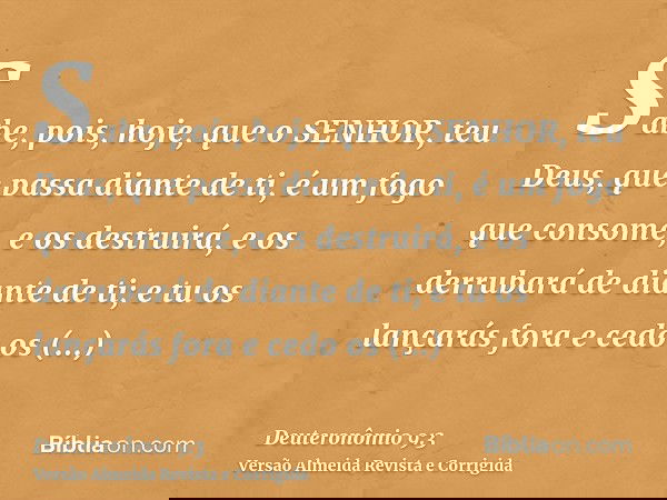 Sabe, pois, hoje, que o SENHOR, teu Deus, que passa diante de ti, é um fogo que consome, e os destruirá, e os derrubará de diante de ti; e tu os lançarás fora e