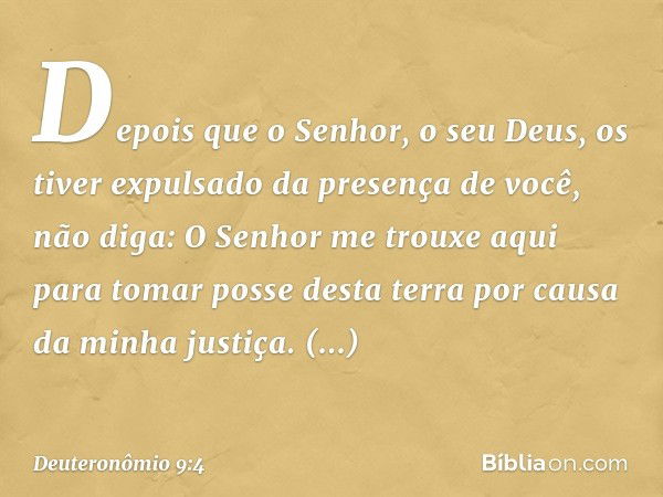 "Depois que o Senhor, o seu Deus, os tiver expulsado da presença de você, não diga: 'O Senhor me trouxe aqui para tomar posse desta terra por causa da minha jus