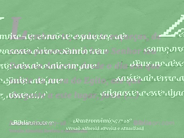 Lembra-te, e não te esqueças, de como provocaste à ira o Senhor teu Deus no deserto; desde o dia em que saíste da terra do Egito, até que chegaste a este lugar,