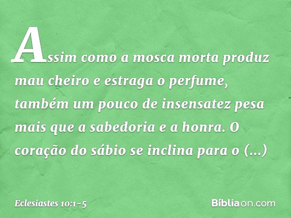 Assim como a mosca morta
produz mau cheiro
e estraga o perfume,
também um pouco de insensatez
pesa mais que a sabedoria e a honra. O coração do sábio
se inclina