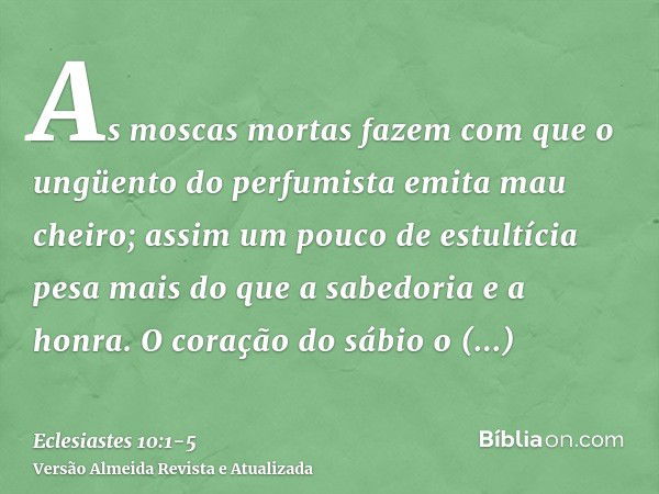 As moscas mortas fazem com que o ungüento do perfumista emita mau cheiro; assim um pouco de estultícia pesa mais do que a sabedoria e a honra.O coração do sábio