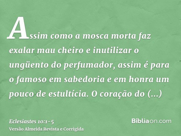 Assim como a mosca morta faz exalar mau cheiro e inutilizar o ungüento do perfumador, assim é para o famoso em sabedoria e em honra um pouco de estultícia.O cor