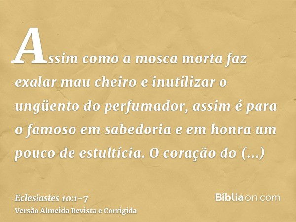 Assim como a mosca morta faz exalar mau cheiro e inutilizar o ungüento do perfumador, assim é para o famoso em sabedoria e em honra um pouco de estultícia.O cor