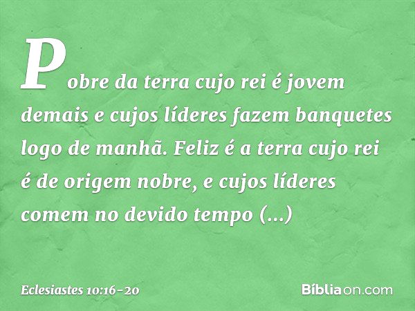 Pobre da terra cujo rei é jovem demais
e cujos líderes fazem banquetes
logo de manhã. Feliz é a terra cujo rei
é de origem nobre,
e cujos líderes comem no devid