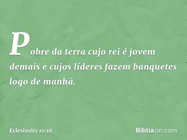 Pobre da terra cujo rei é jovem demais
e cujos líderes fazem banquetes
logo de manhã. -- Eclesiastes 10:16