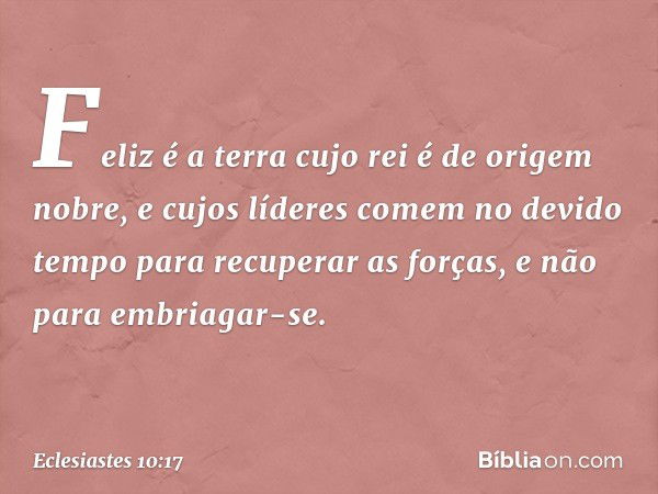 Feliz é a terra cujo rei
é de origem nobre,
e cujos líderes comem no devido tempo
para recuperar as forças,
e não para embriagar-se. -- Eclesiastes 10:17