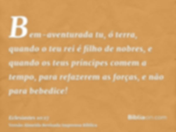 Bem-aventurada tu, ó terra, quando o teu rei é filho de nobres, e quando os teus príncipes comem a tempo, para refazerem as forças, e não para bebedice!