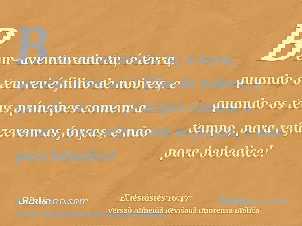 Bem-aventurada tu, ó terra, quando o teu rei é filho de nobres, e quando os teus príncipes comem a tempo, para refazerem as forças, e não para bebedice!