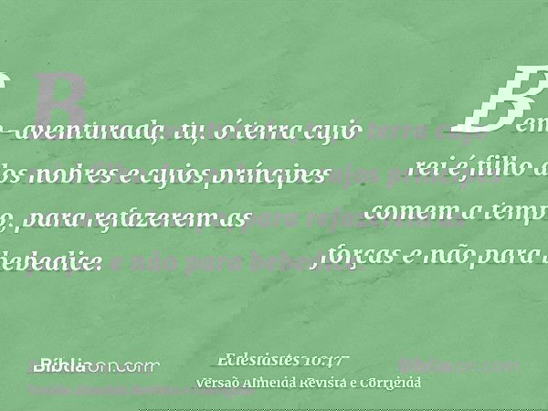 Bem-aventurada, tu, ó terra cujo rei é filho dos nobres e cujos príncipes comem a tempo, para refazerem as forças e não para bebedice.