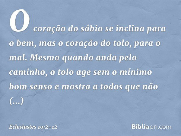 O coração do sábio
se inclina para o bem,
mas o coração do tolo, para o mal. Mesmo quando anda pelo caminho,
o tolo age sem o mínimo bom senso
e mostra a todos
