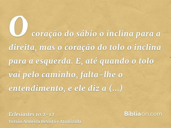 O coração do sábio o inclina para a direita, mas o coração do tolo o inclina para a esquerda.E, até quando o tolo vai pelo caminho, falta-lhe o entendimento, e 