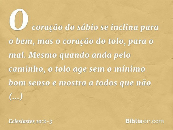 O coração do sábio
se inclina para o bem,
mas o coração do tolo, para o mal. Mesmo quando anda pelo caminho,
o tolo age sem o mínimo bom senso
e mostra a todos
