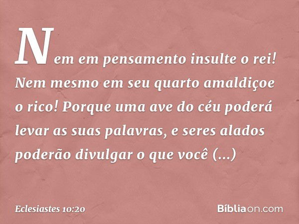 Nem em pensamento insulte o rei!
Nem mesmo em seu quarto
amaldiçoe o rico!
Porque uma ave do céu
poderá levar as suas palavras,
e seres alados
poderão divulgar 