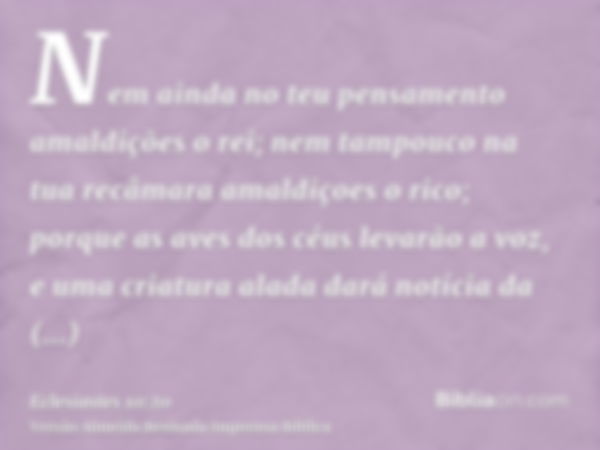 Nem ainda no teu pensamento amaldições o rei; nem tampouco na tua recâmara amaldiçoes o rico; porque as aves dos céus levarão a voz, e uma criatura alada dará n