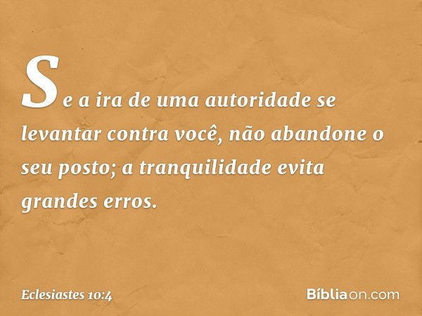 Se a ira de uma autoridade
se levantar contra você,
não abandone o seu posto;
a tranquilidade evita grandes erros. -- Eclesiastes 10:4