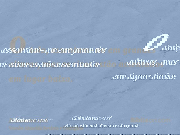 o tolo, assentam-no em grandes alturas, mas os ricos estão assentados em lugar baixo.