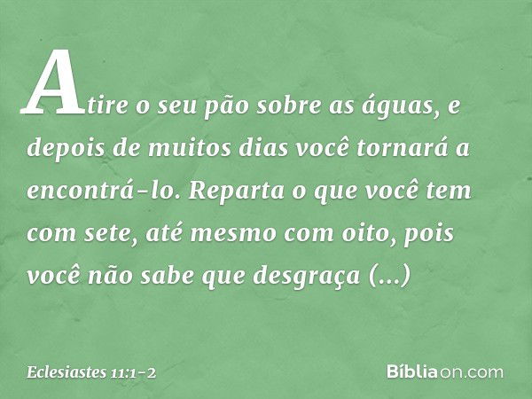 Atire o seu pão sobre as águas,
e depois de muitos dias
você tornará a encontrá-lo. Reparta o que você tem com sete,
até mesmo com oito,
pois você não sabe que 