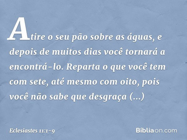 Atire o seu pão sobre as águas,
e depois de muitos dias
você tornará a encontrá-lo. Reparta o que você tem com sete,
até mesmo com oito,
pois você não sabe que 