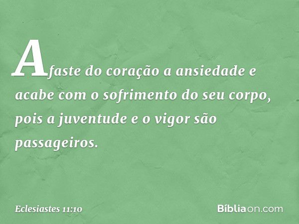 Afaste do coração a ansiedade
e acabe com o sofrimento do seu corpo,
pois a juventude e o vigor
são passageiros. -- Eclesiastes 11:10