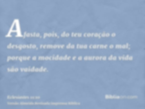 Afasta, pois, do teu coração o desgosto, remove da tua carne o mal; porque a mocidade e a aurora da vida são vaidade.