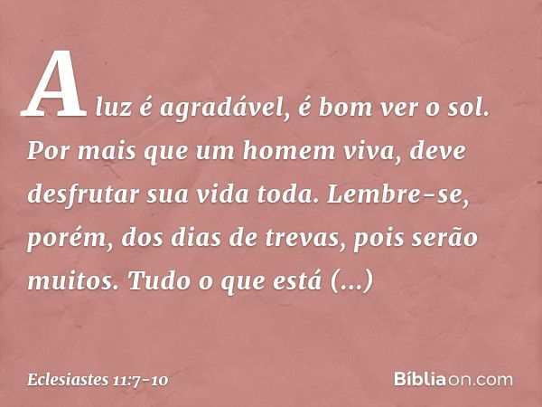 A luz é agradável, é bom ver o sol. Por mais que um homem viva,
deve desfrutar sua vida toda.
Lembre-se, porém, dos dias de trevas,
pois serão muitos.
Tudo o qu