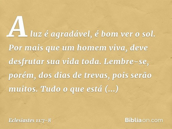 A luz é agradável, é bom ver o sol. Por mais que um homem viva,
deve desfrutar sua vida toda.
Lembre-se, porém, dos dias de trevas,
pois serão muitos.
Tudo o qu