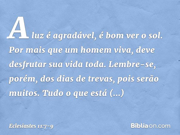 A luz é agradável, é bom ver o sol. Por mais que um homem viva,
deve desfrutar sua vida toda.
Lembre-se, porém, dos dias de trevas,
pois serão muitos.
Tudo o qu