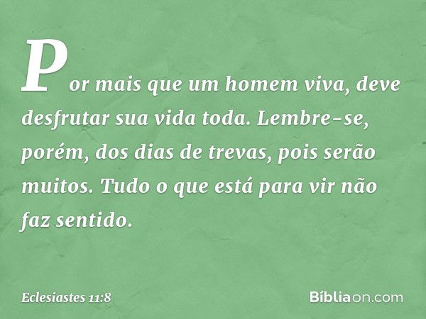 Por mais que um homem viva,
deve desfrutar sua vida toda.
Lembre-se, porém, dos dias de trevas,
pois serão muitos.
Tudo o que está para vir não faz sentido. -- 