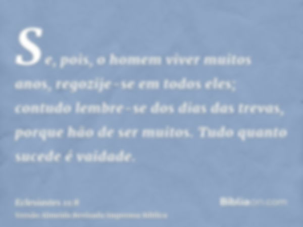 Se, pois, o homem viver muitos anos, regozije-se em todos eles; contudo lembre-se dos dias das trevas, porque hão de ser muitos. Tudo quanto sucede é vaidade.