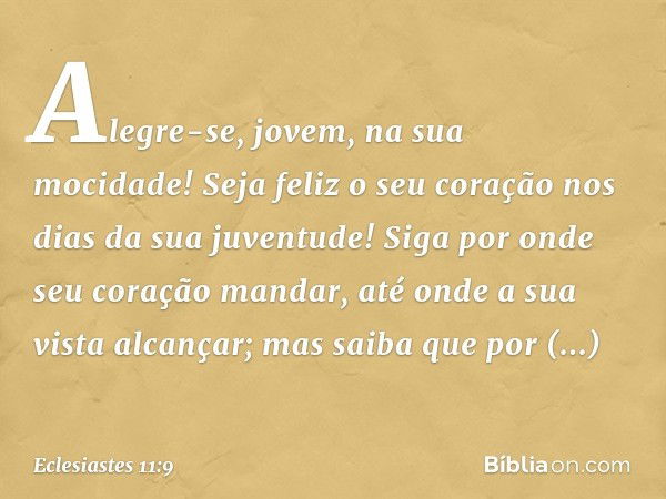 Alegre-se, jovem, na sua mocidade!
Seja feliz o seu coração
nos dias da sua juventude!
Siga por onde seu coração mandar,
até onde a sua vista alcançar;
mas saib