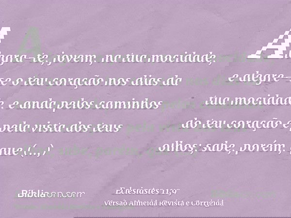 Alegra-te, jovem, na tua mocidade, e alegre-se o teu coração nos dias da tua mocidade, e anda pelos caminhos do teu coração e pela vista dos teus olhos; sabe, p
