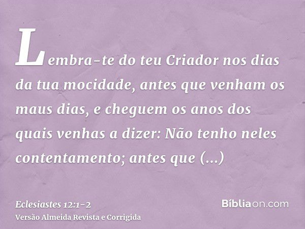 Lembra-te do teu Criador nos dias da tua mocidade, antes que venham os maus dias, e cheguem os anos dos quais venhas a dizer: Não tenho neles contentamento;ante