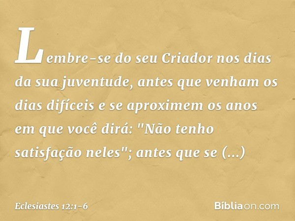 Lembre-se do seu Criador
nos dias da sua juventude,
antes que venham os dias difíceis
e se aproximem os anos
em que você dirá:
"Não tenho satisfação neles"; ant