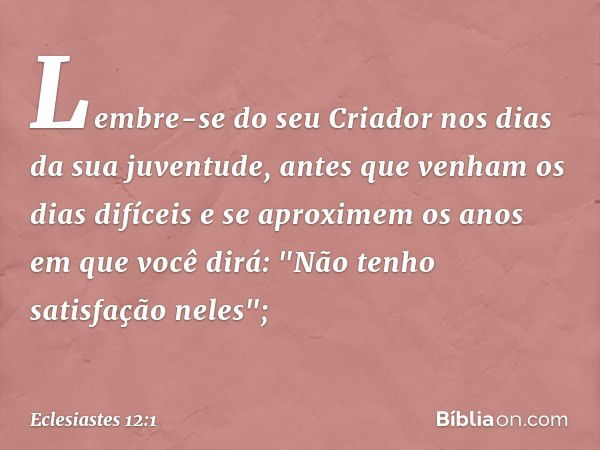 Lembre-se do seu Criador
nos dias da sua juventude,
antes que venham os dias difíceis
e se aproximem os anos
em que você dirá:
"Não tenho satisfação neles"; -- 