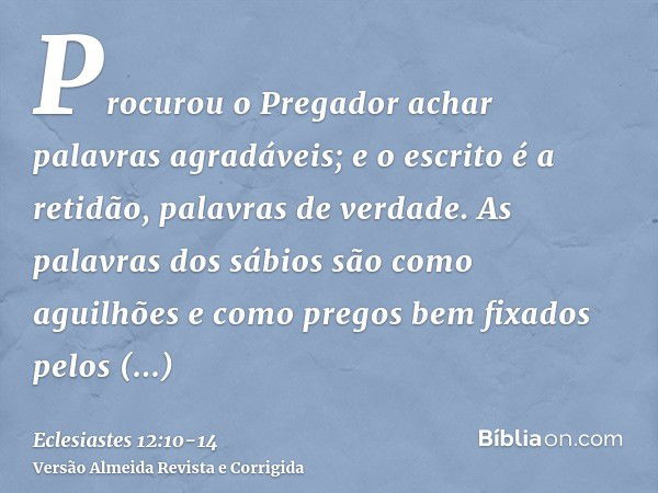 Procurou o Pregador achar palavras agradáveis; e o escrito é a retidão, palavras de verdade.As palavras dos sábios são como aguilhões e como pregos bem fixados 