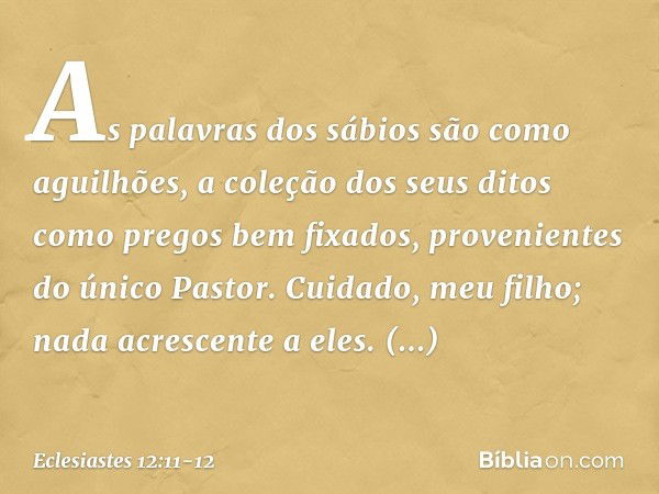 As palavras dos sábios são como aguilhões, a coleção dos seus ditos como pregos bem fixa­dos, provenientes do único Pastor. Cuidado, meu filho; nada acrescente 