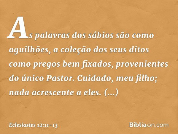 As palavras dos sábios são como aguilhões, a coleção dos seus ditos como pregos bem fixa­dos, provenientes do único Pastor. Cuidado, meu filho; nada acrescente 