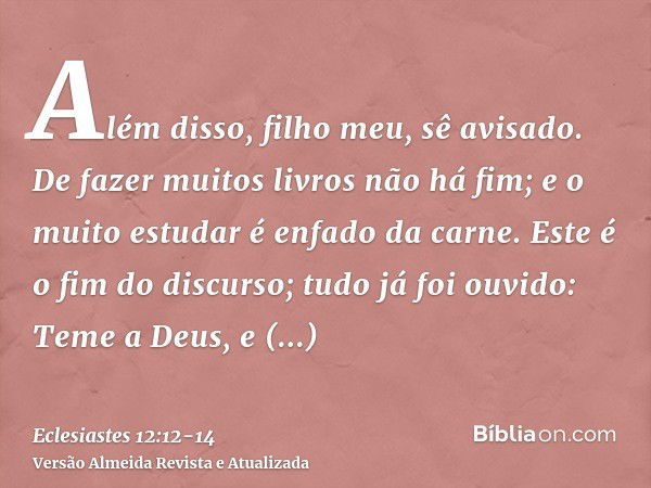 Além disso, filho meu, sê avisado. De fazer muitos livros não há fim; e o muito estudar é enfado da carne.Este é o fim do discurso; tudo já foi ouvido: Teme a D